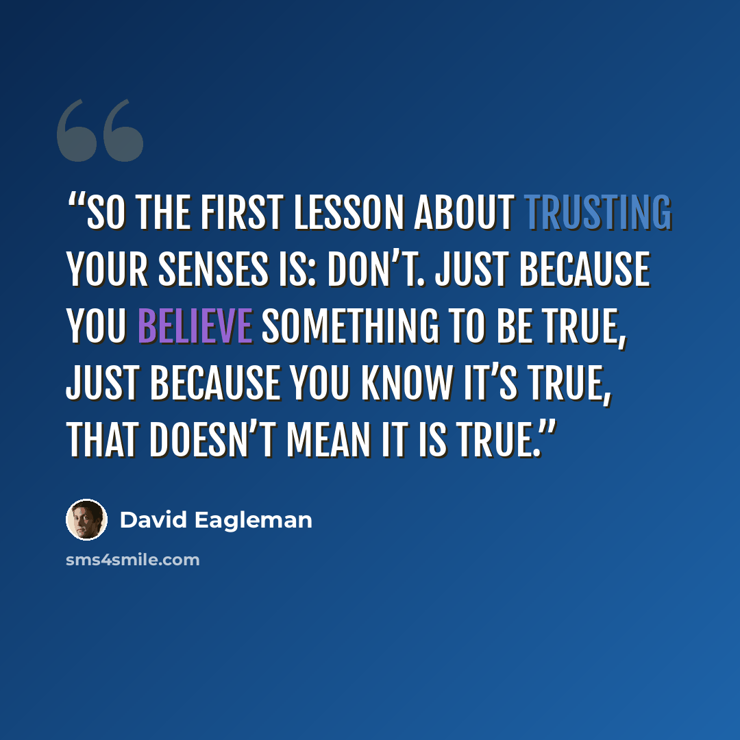 “So the first lesson about trusting your senses is: don’t. Just because you believe something to be true, just because you know it’s true, that doesn’t mean it is true.” quote by David Eagleman