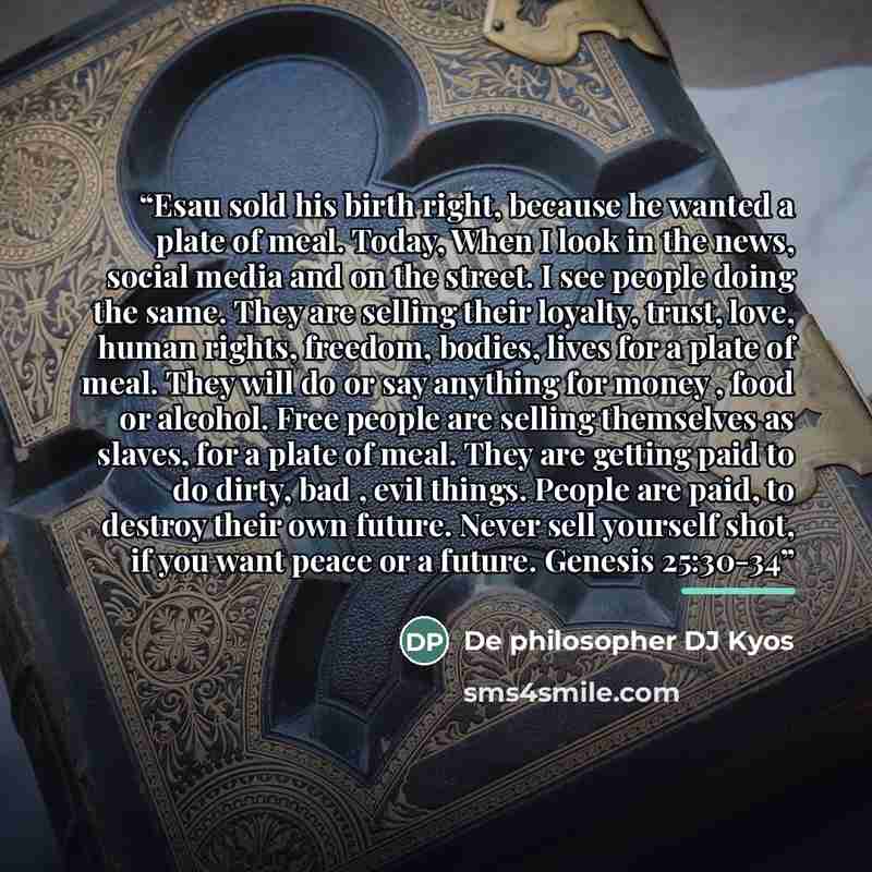 “Esau sold his birth right, because he wanted a plate of meal. Today, When I look in the news, social media and on the street. I see people doing the same. They are selling their loyalty, trust, love, human rights, freedom, bodies, lives for a plate of meal. They will do or say anything for money…” quote by De philosopher DJ Kyos