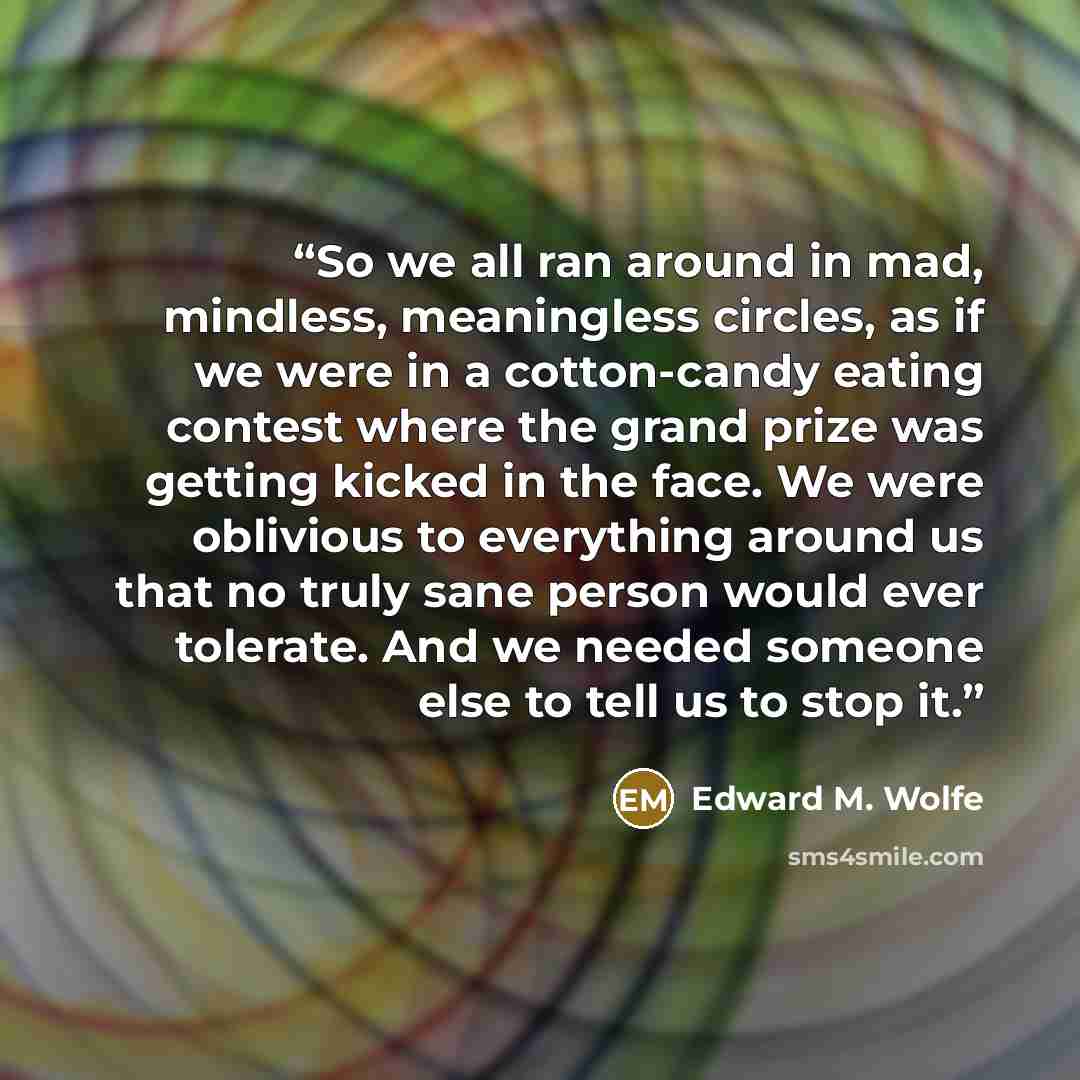 “So we all ran around in mad, mindless, meaningless circles, as if we were in a cotton-candy eating contest where the grand prize was getting kicked in the face. We were oblivious to everything around us that no truly sane person would ever tolerate. And we needed someone else to tell us to stop it.” quote by Edward M. Wolfe