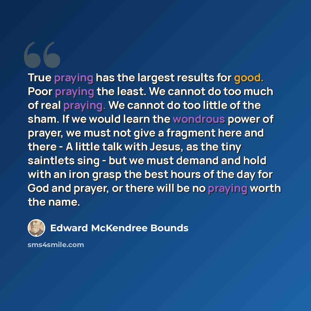 “True praying has the largest results for good. Poor praying the least. We cannot do too much of real praying. We cannot do too little of the sham. If we would learn the wondrous power of prayer, we must not give a fragment here and there - A little talk with Jesus, as the tiny saintlets sing - but…” quote by Edward McKendree Bounds