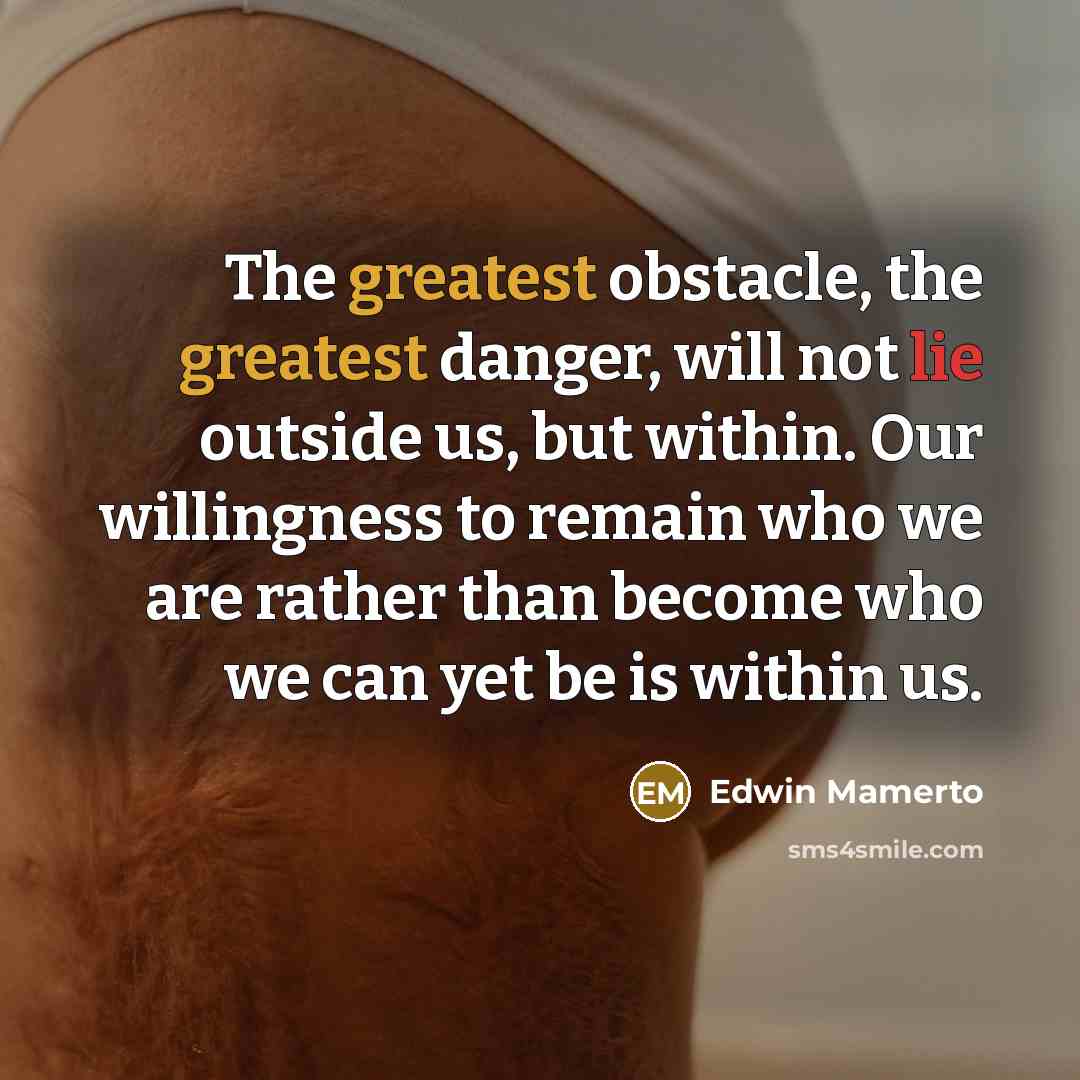 “The greatest obstacle, the greatest danger, will not lie outside us, but within. Our willingness to remain who we are rather than become who we can yet be is within us.” quote by Edwin Mamerto