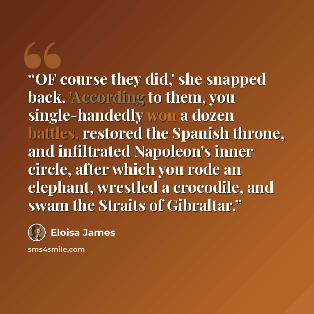 “OF course they did,' she snapped back. 'According to them, you single-handedly won a dozen battles, restored the Spanish throne, and infiltrated Napoleon's inner circle, after which you rode an elephant, wrestled a crocodile, and swam the Straits of Gibraltar.” quote by Eloisa James