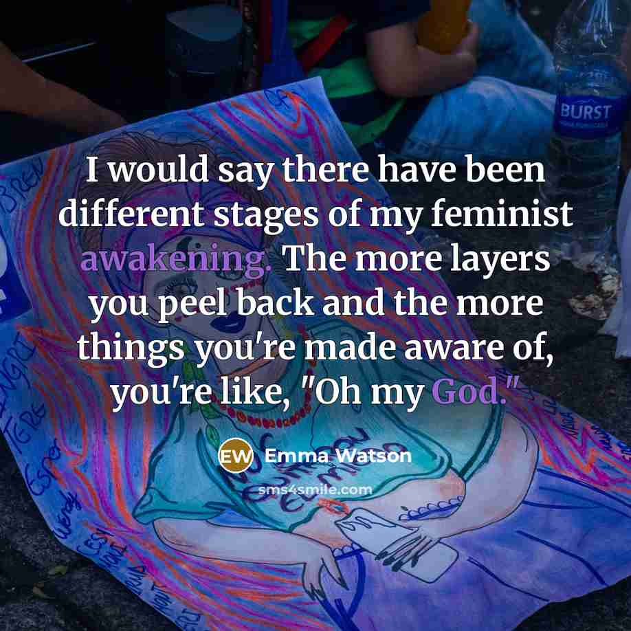 “I would say there have been different stages of my feminist awakening. The more layers you peel back and the more things you're made aware of, you're like, "Oh my God."” quote by Emma Watson