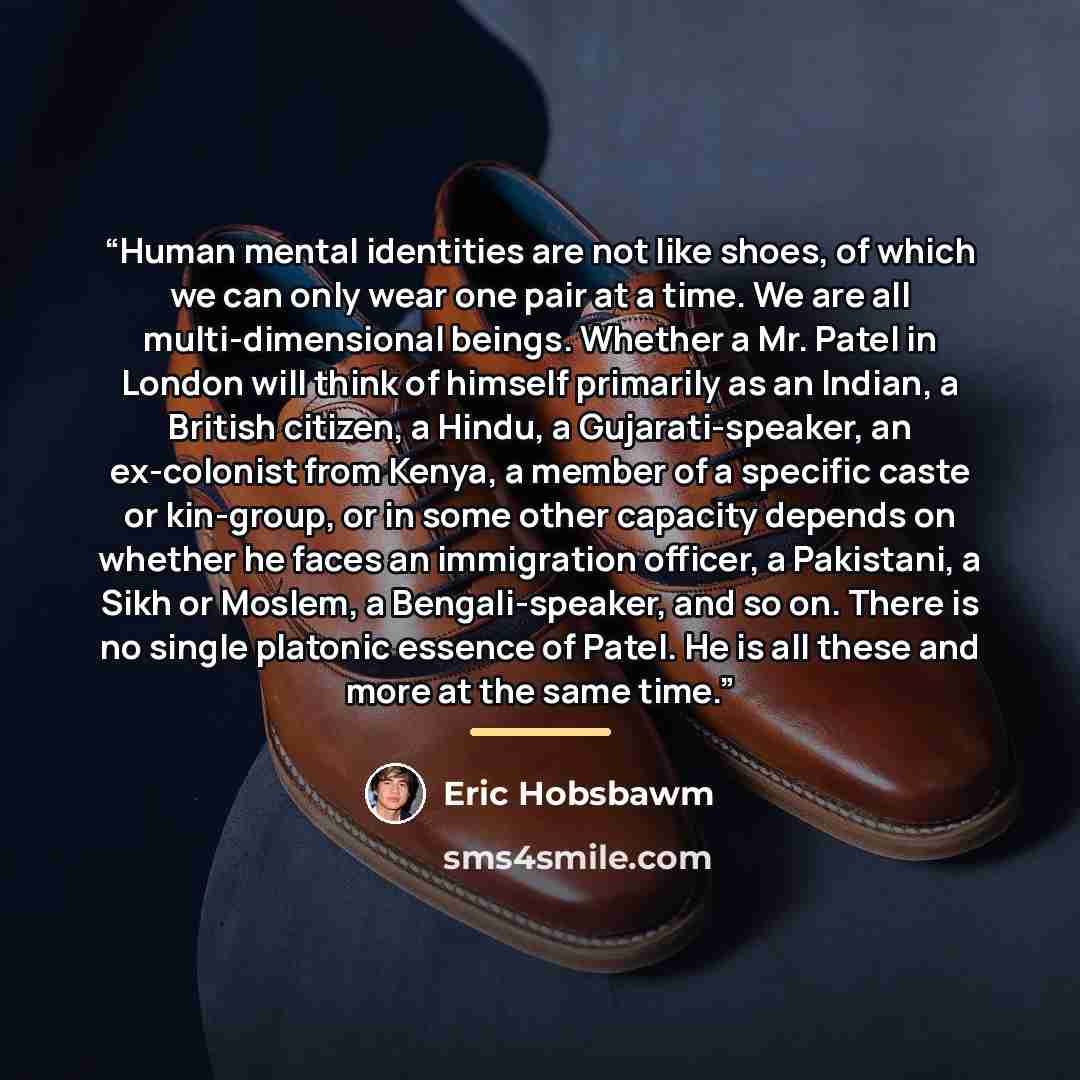 “Human mental identities are not like shoes, of which we can only wear one pair at a time. We are all multi-dimensional beings. Whether a Mr. Patel in London will think of himself primarily as an Indian, a British citizen, a Hindu, a Gujarati-speaker, an ex-colonist from Kenya, a member of a…” quote by Eric Hobsbawm