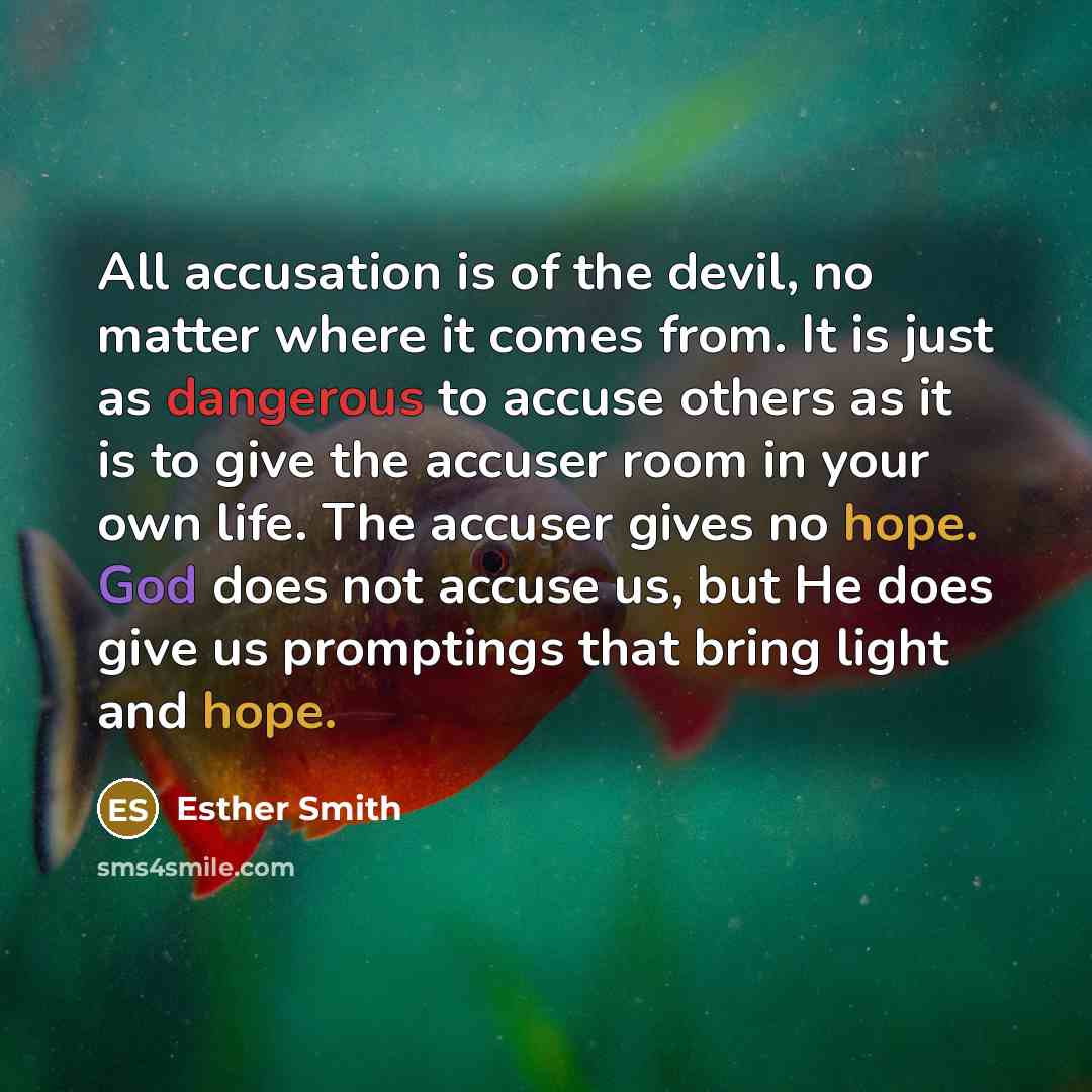 “All accusation is of the devil, no matter where it comes from. It is just as dangerous to accuse others as it is to give the accuser room in your own life. The accuser gives no hope. God does not accuse us, but He does give us promptings that bring light and hope.” quote by Esther Smith