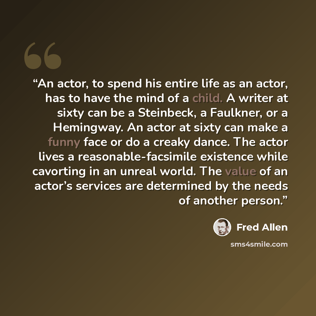 “An actor, to spend his entire life as an actor, has to have the mind of a child. A writer at sixty can be a Steinbeck, a Faulkner, or a Hemingway. An actor at sixty can make a funny face or do a creaky dance. The actor lives a reasonable-facsimile existence while cavorting in an unreal world. The…” quote by Fred Allen
