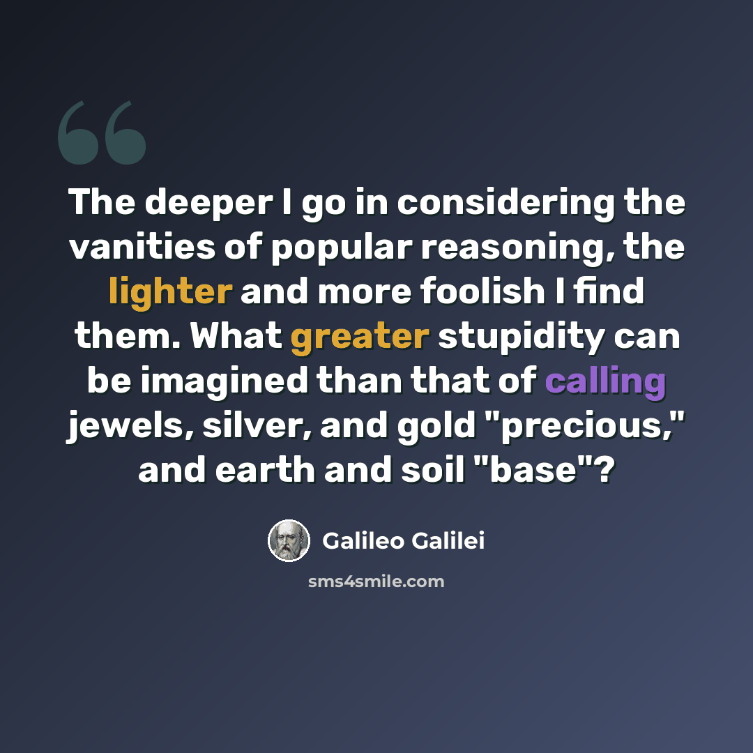 “The deeper I go in considering the vanities of popular reasoning, the lighter and more foolish I find them. What greater stupidity can be imagined than that of calling jewels, silver, and gold "precious," and earth and soil "base"?” quote by Galileo Galilei