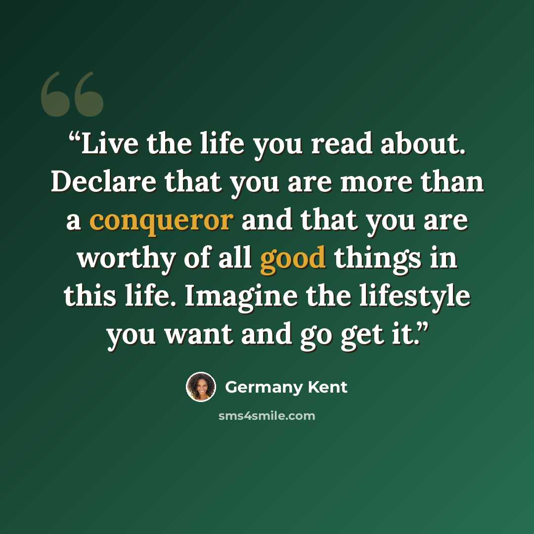 “Live the life you read about. Declare that you are more than a conqueror and that you are worthy of all good things in this life. Imagine the lifestyle you want and go get it.” quote by Germany Kent