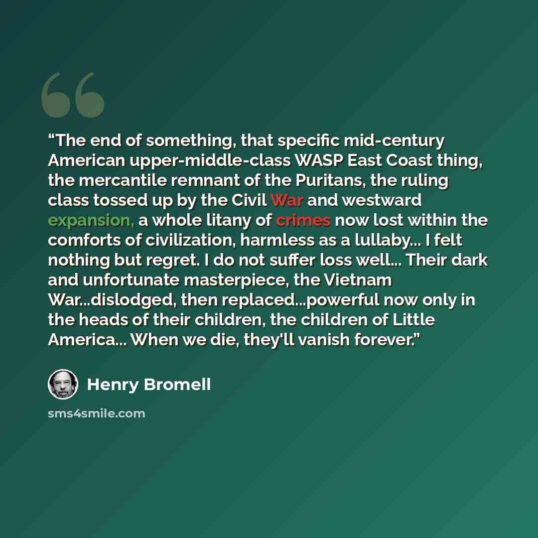 “The end of something, that specific mid-century American upper-middle-class WASP East Coast thing, the mercantile remnant of the Puritans, the ruling class tossed up by the Civil War and westward expansion, a whole litany of crimes now lost within the comforts of civilization, harmless as a…” quote by Henry Bromell