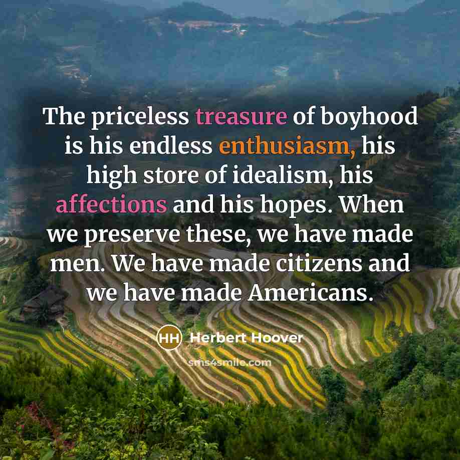 “The priceless treasure of boyhood is his endless enthusiasm, his high store of idealism, his affections and his hopes. When we preserve these, we have made men. We have made citizens and we have made Americans.” quote by Herbert Hoover