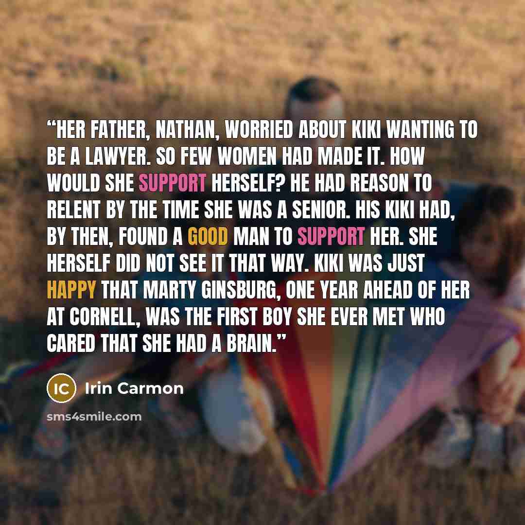 “Her father, Nathan, worried about Kiki wanting to be a lawyer. So few women had made it. How would she support herself? He had reason to relent by the time she was a senior. His Kiki had, by then, found a good man to support her. She herself did not see it that way. Kiki was just happy that Marty…” quote by Irin Carmon