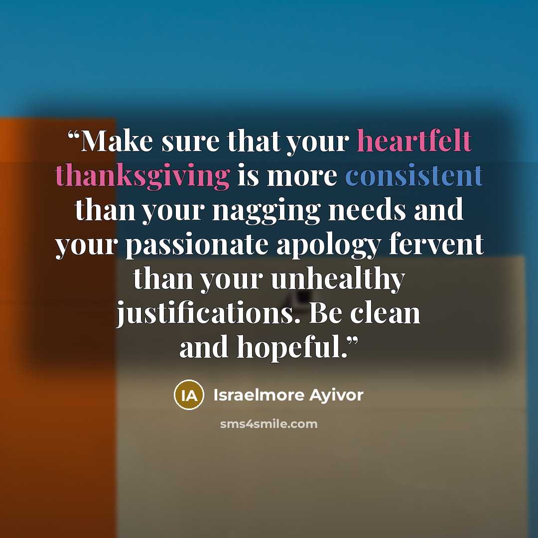 “Make sure that your heartfelt thanksgiving is more consistent than your nagging needs and your passionate apology fervent than your unhealthy justifications. Be clean and hopeful.” quote by Israelmore Ayivor