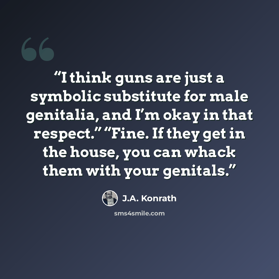 “I think guns are just a symbolic substitute for male genitalia, and I’m okay in that respect.” “Fine. If they get in the house, you can whack them with your genitals.” quote by J.A. Konrath