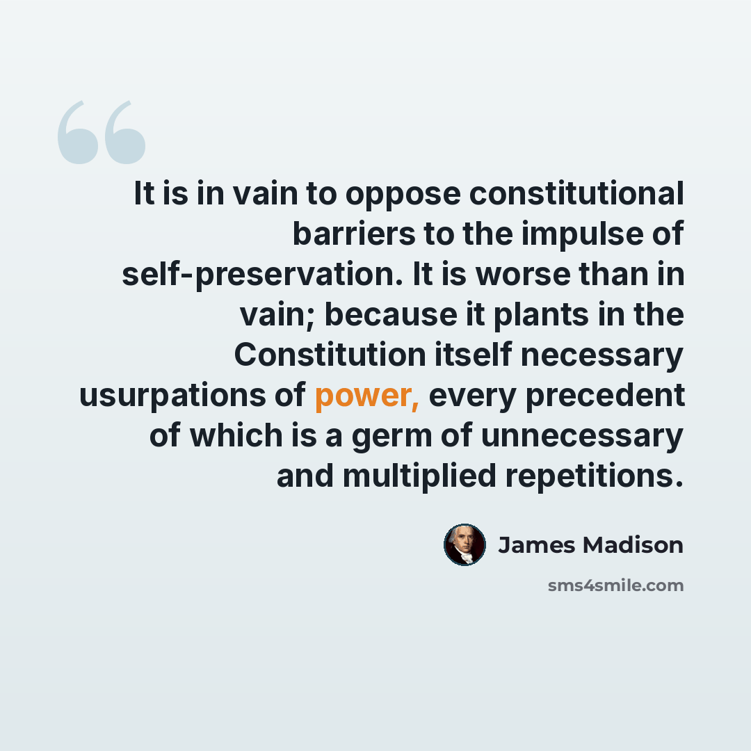 “It is in vain to oppose constitutional barriers to the impulse of self-preservation. It is worse than in vain; because it plants in the Constitution itself necessary usurpations of power, every precedent of which is a germ of unnecessary and multiplied repetitions.” quote by James Madison