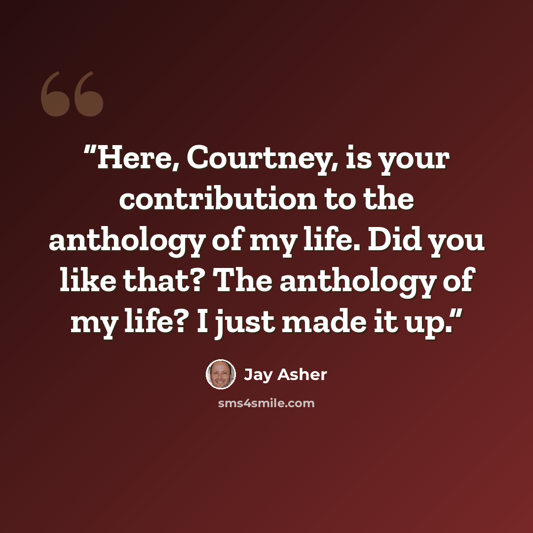 “Here, Courtney, is your contribution to the anthology of my life. Did you like that? The anthology of my life? I just made it up.” quote by Jay Asher