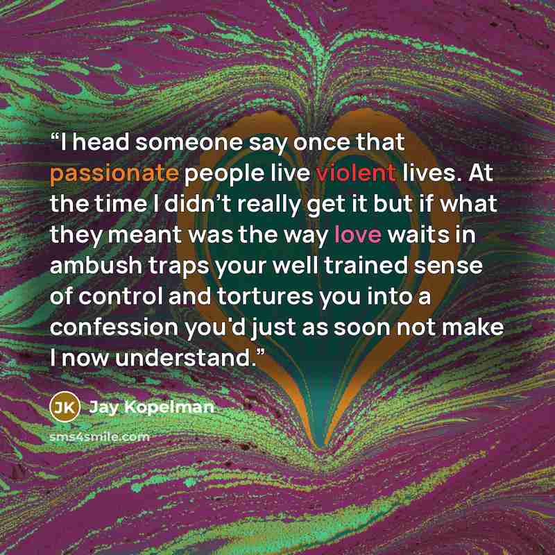 “I head someone say once that passionate people live violent lives. At the time I didn't really get it but if what they meant was the way love waits in ambush traps your well trained sense of control and tortures you into a confession you'd just as soon not make I now understand.” quote by Jay Kopelman