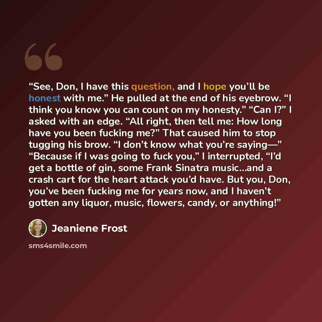 “See, Don, I have this question, and I hope you’ll be honest with me.” He pulled at the end of his eyebrow. “I think you know you can count on my honesty.” “Can I?” I asked with an edge. “All right, then tell me: How long have you been fucking me?” That caused him to stop tugging his brow. “I don’t…” quote by Jeaniene Frost