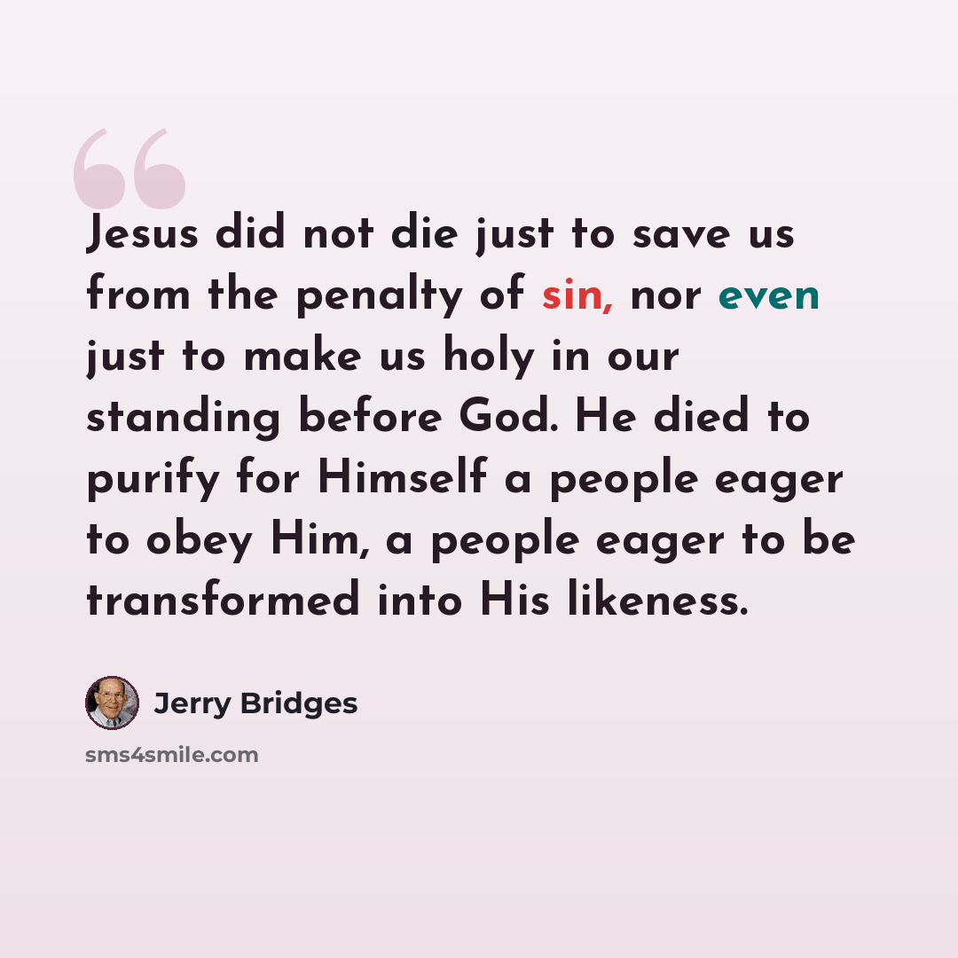 “Jesus did not die just to save us from the penalty of sin, nor even just to make us holy in our standing before God. He died to purify for Himself a people eager to obey Him, a people eager to be transformed into His likeness.” quote by Jerry Bridges