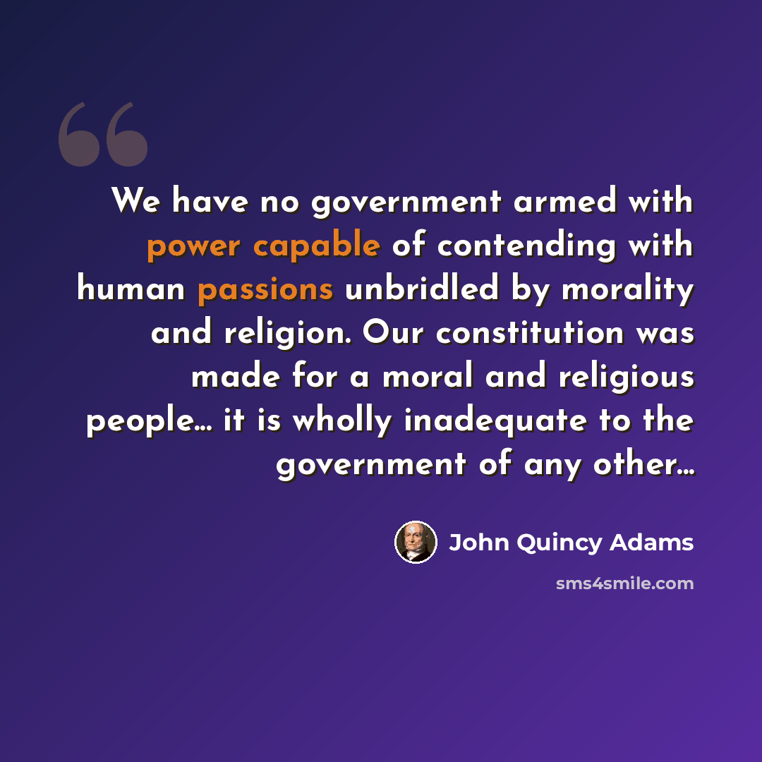 “We have no government armed with power capable of contending with human passions unbridled by morality and religion. Our constitution was made for a moral and religious people... it is wholly inadequate to the government of any other...” quote by John Quincy Adams