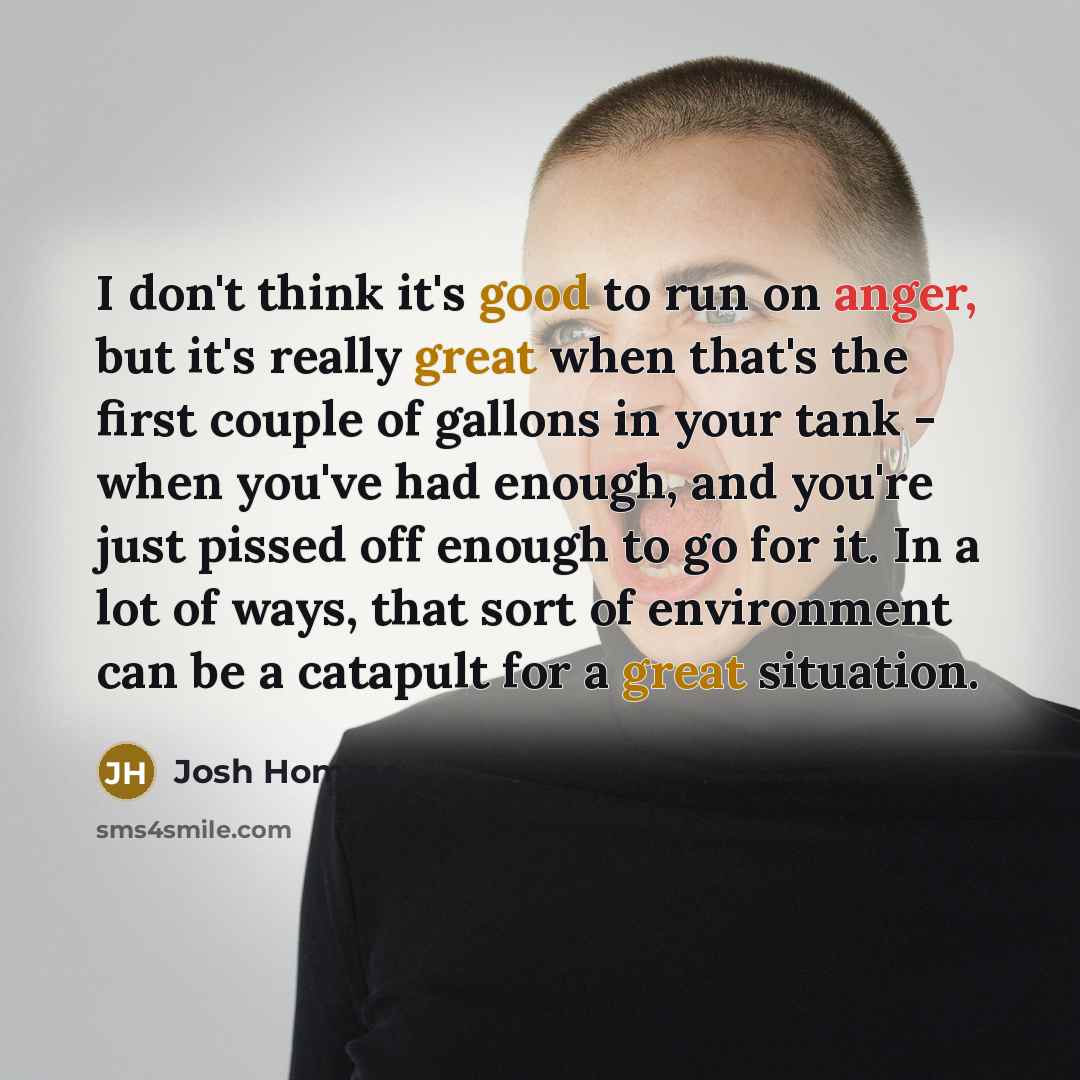 “I don't think it's good to run on anger, but it's really great when that's the first couple of gallons in your tank - when you've had enough, and you're just pissed off enough to go for it. In a lot of ways, that sort of environment can be a catapult for a great situation.” quote by Josh Homme