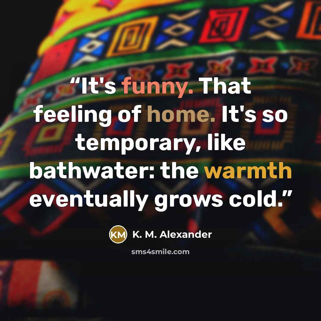 “It's funny. That feeling of home. It's so temporary, like bathwater: the warmth eventually grows cold.” quote by K. M. Alexander