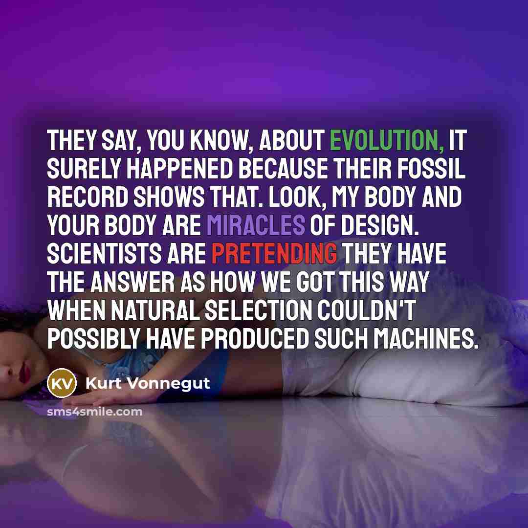 “They say, you know, about evolution, it surely happened because their fossil record shows that. Look, my body and your body are miracles of design. Scientists are pretending they have the answer as how we got this way when natural selection couldn't possibly have produced such machines.” quote by Kurt Vonnegut