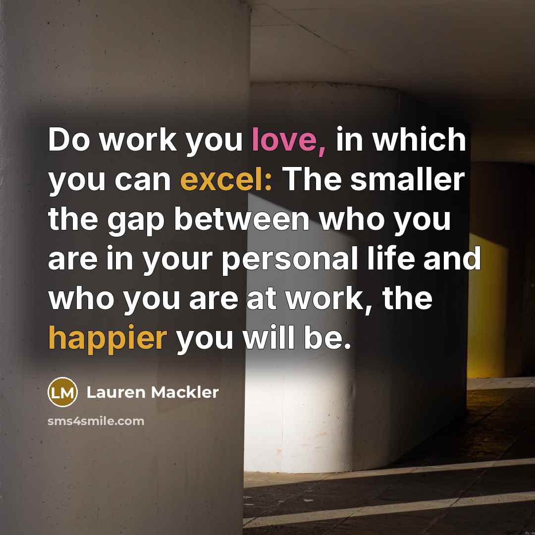 “Do work you love, in which you can excel: The smaller the gap between who you are in your personal life and who you are at work, the happier you will be.” quote by Lauren Mackler