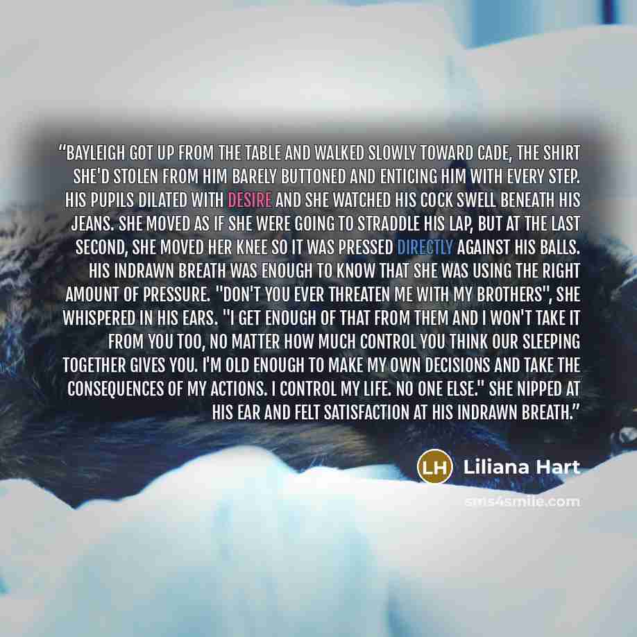 “Bayleigh got up from the table and walked slowly toward Cade, the shirt she'd stolen from him barely buttoned and enticing him with every step. His pupils dilated with desire and she watched his cock swell beneath his jeans. She moved as if she were going to straddle his lap, but at the last…” quote by Liliana Hart