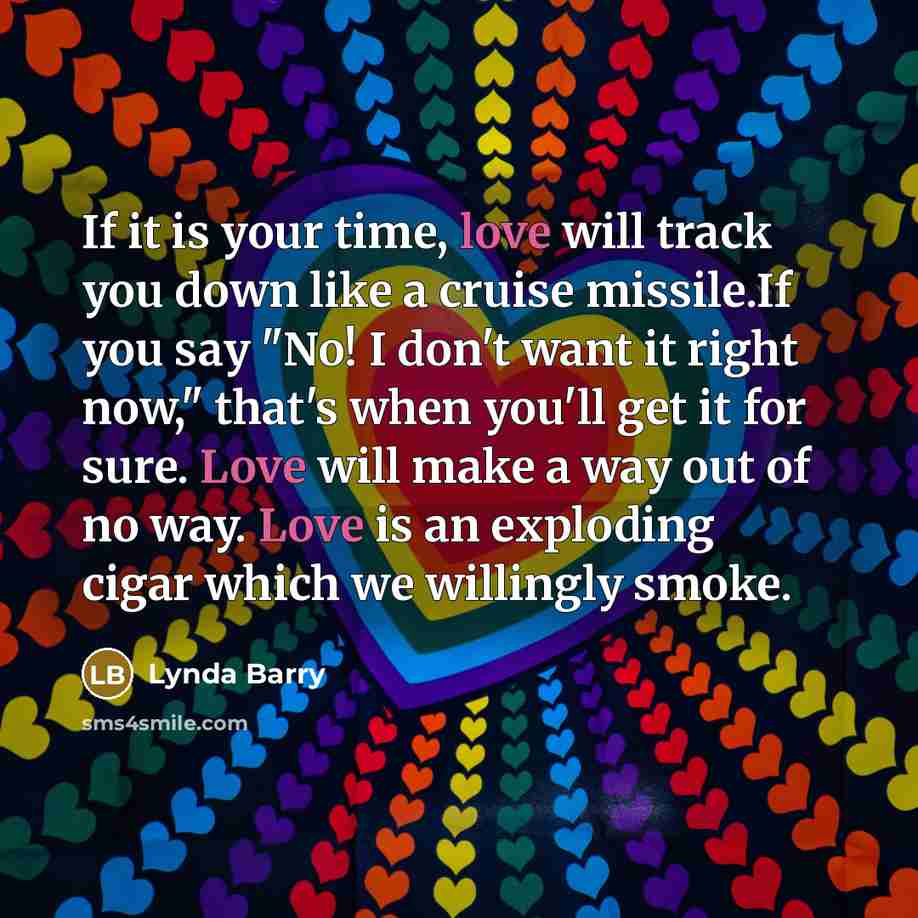 “If it is your time, love will track you down like a cruise missile.If you say "No! I don't want it right now," that's when you'll get it for sure. Love will make a way out of no way. Love is an exploding cigar which we willingly smoke.” quote by Lynda Barry