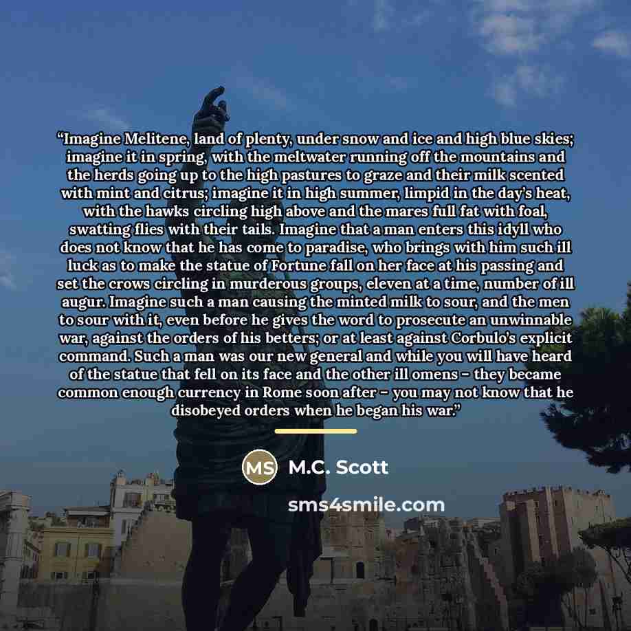 “Imagine Melitene, land of plenty, under snow and ice and high blue skies; imagine it in spring, with the meltwater running off the mountains and the herds going up to the high pastures to graze and their milk scented with mint and citrus; imagine it in high summer, limpid in the day’s heat, with…” quote by M.C. Scott