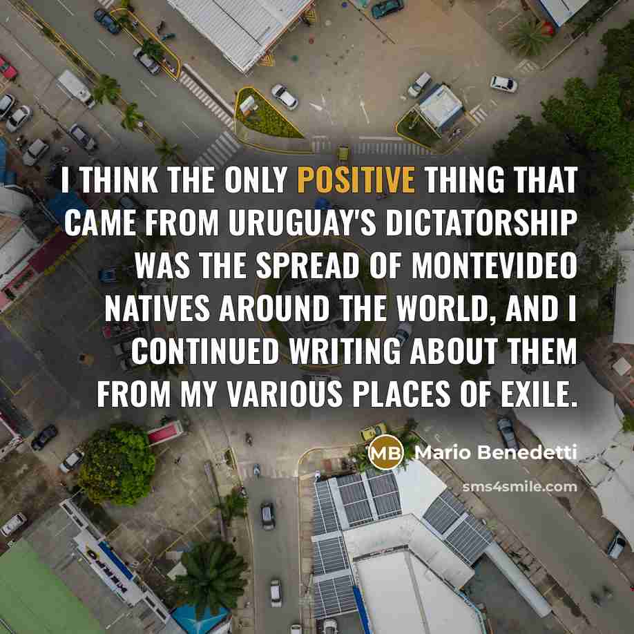 “I think the only positive thing that came from Uruguay's dictatorship was the spread of Montevideo natives around the world, and I continued writing about them from my various places of exile.” quote by Mario Benedetti