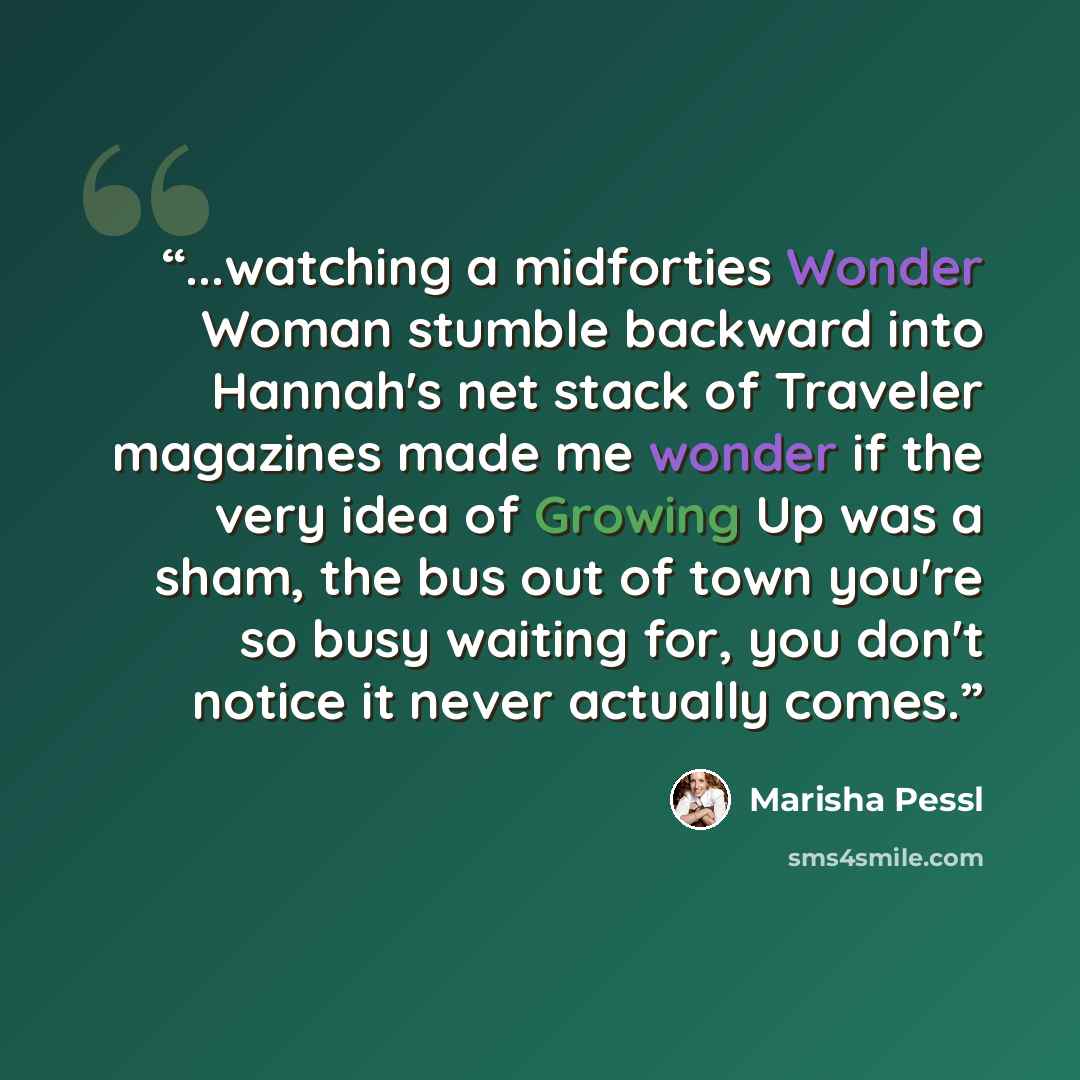 “...watching a midforties Wonder Woman stumble backward into Hannah's net stack of Traveler magazines made me wonder if the very idea of Growing Up was a sham, the bus out of town you're so busy waiting for, you don't notice it never actually comes.” quote by Marisha Pessl