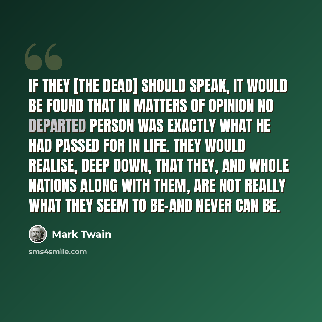 “If they [the dead] should speak, it would be found that in matters of opinion no departed person was exactly what he had passed for in life. They would realise, deep down, that they, and whole nations along with them, are not really what they seem to be-and never can be.” quote by Mark Twain