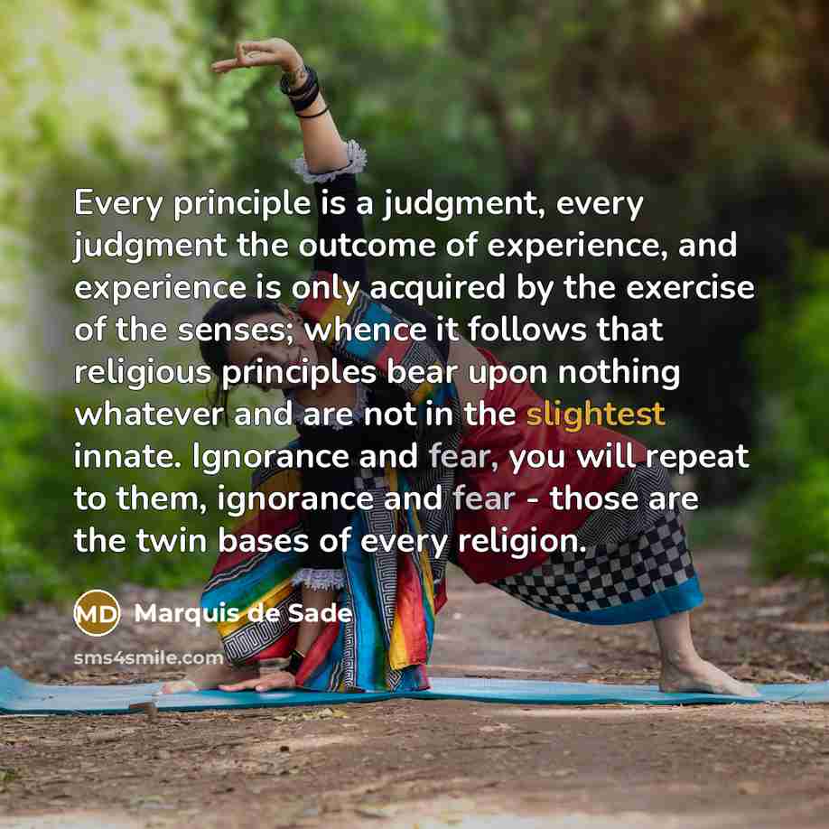 “Every principle is a judgment, every judgment the outcome of experience, and experience is only acquired by the exercise of the senses; whence it follows that religious principles bear upon nothing whatever and are not in the slightest innate. Ignorance and fear, you will repeat to them, ignorance…” quote by Marquis de Sade
