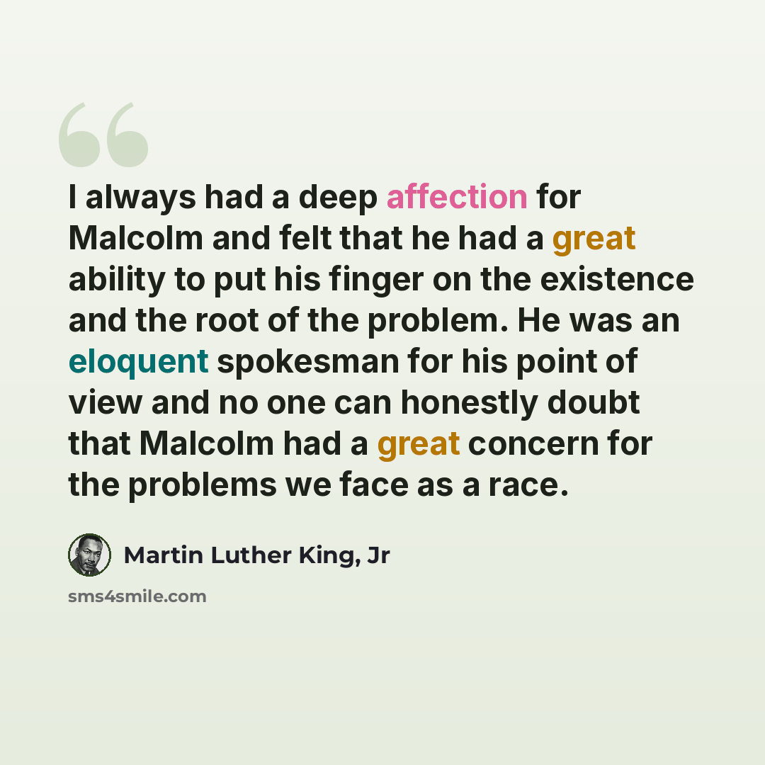 “I always had a deep affection for Malcolm and felt that he had a great ability to put his finger on the existence and the root of the problem. He was an eloquent spokesman for his point of view and no one can honestly doubt that Malcolm had a great concern for the problems we face as a race.” quote by Martin Luther King, Jr