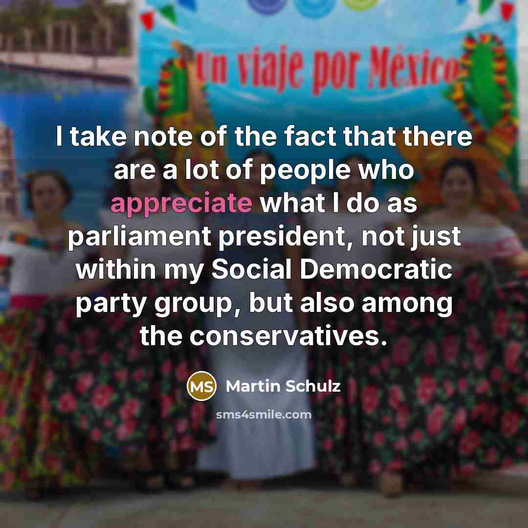 “I take note of the fact that there are a lot of people who appreciate what I do as parliament president, not just within my Social Democratic party group, but also among the conservatives.” quote by Martin Schulz