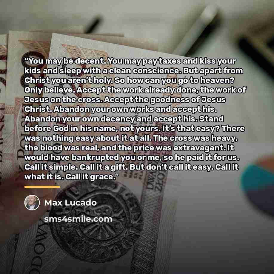“You may be decent. You may pay taxes and kiss your kids and sleep with a clean conscience. But apart from Christ you aren’t holy. So how can you go to heaven? Only believe. Accept the work already done, the work of Jesus on the cross. Accept the goodness of Jesus Christ. Abandon your own works and…” quote by Max Lucado