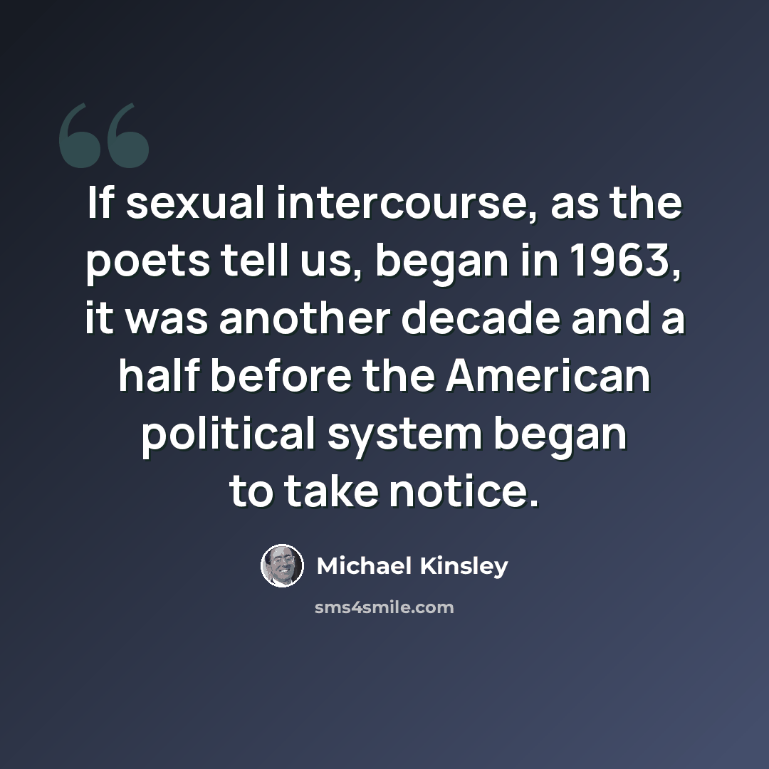 “If sexual intercourse, as the poets tell us, began in 1963, it was another decade and a half before the American political system began to take notice.” quote by Michael Kinsley