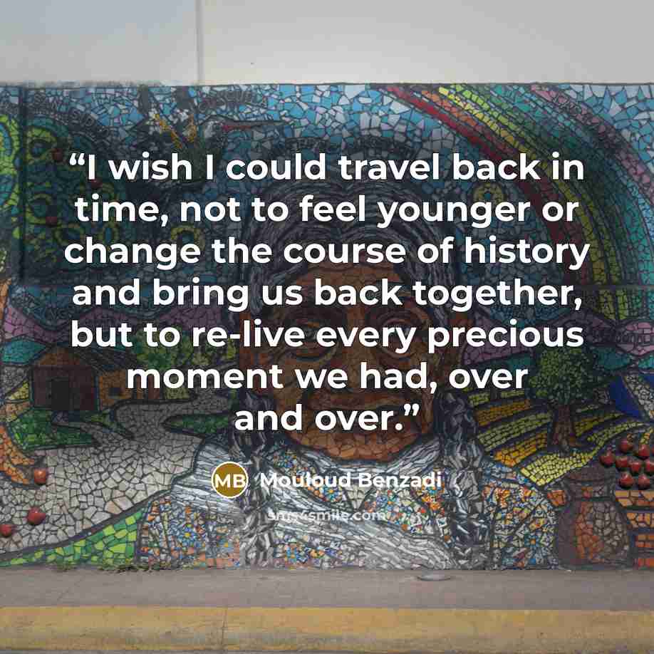 “I wish I could travel back in time, not to feel younger or change the course of history and bring us back together, but to re-live every precious moment we had, over and over.” quote by Mouloud Benzadi
