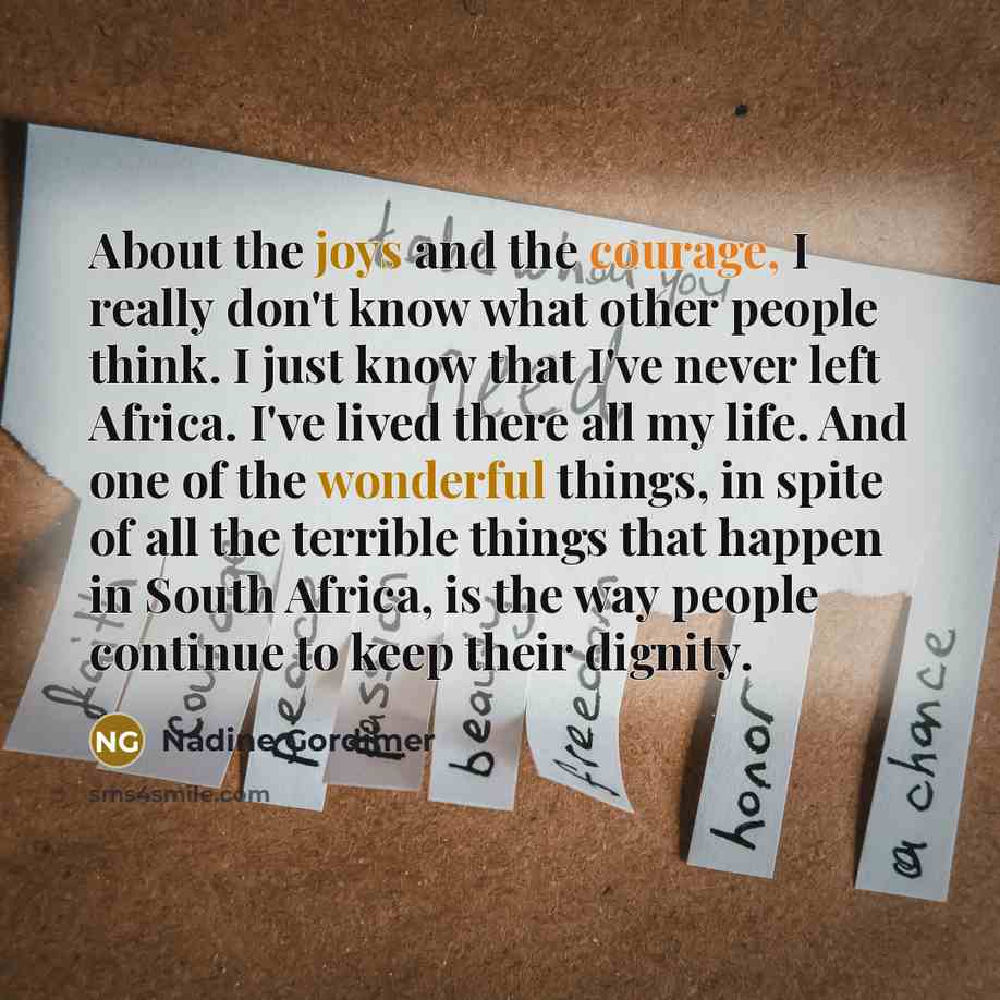 “About the joys and the courage, I really don't know what other people think. I just know that I've never left Africa. I've lived there all my life. And one of the wonderful things, in spite of all the terrible things that happen in South Africa, is the way people continue to keep their dignity.” quote by Nadine Gordimer