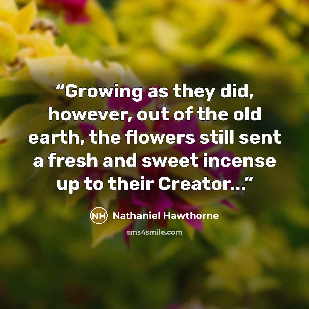“Growing as they did, however, out of the old earth, the flowers still sent a fresh and sweet incense up to their Creator...” quote by Nathaniel Hawthorne