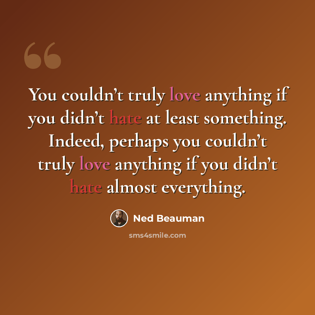 “You couldn’t truly love anything if you didn’t hate at least something. Indeed, perhaps you couldn’t truly love anything if you didn’t hate almost everything.” quote by Ned Beauman