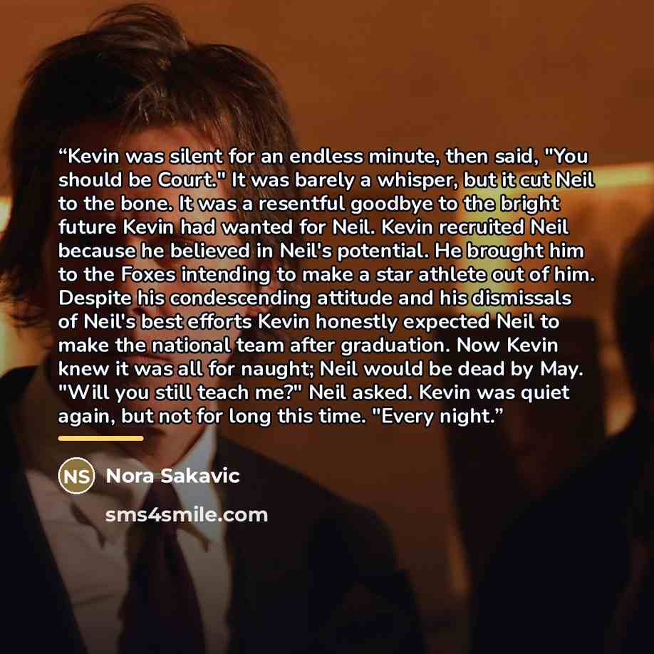 “Kevin was silent for an endless minute, then said, "You should be Court." It was barely a whisper, but it cut Neil to the bone. It was a resentful goodbye to the bright future Kevin had wanted for Neil. Kevin recruited Neil because he believed in Neil's potential. He brought him to the Foxes…” quote by Nora Sakavic