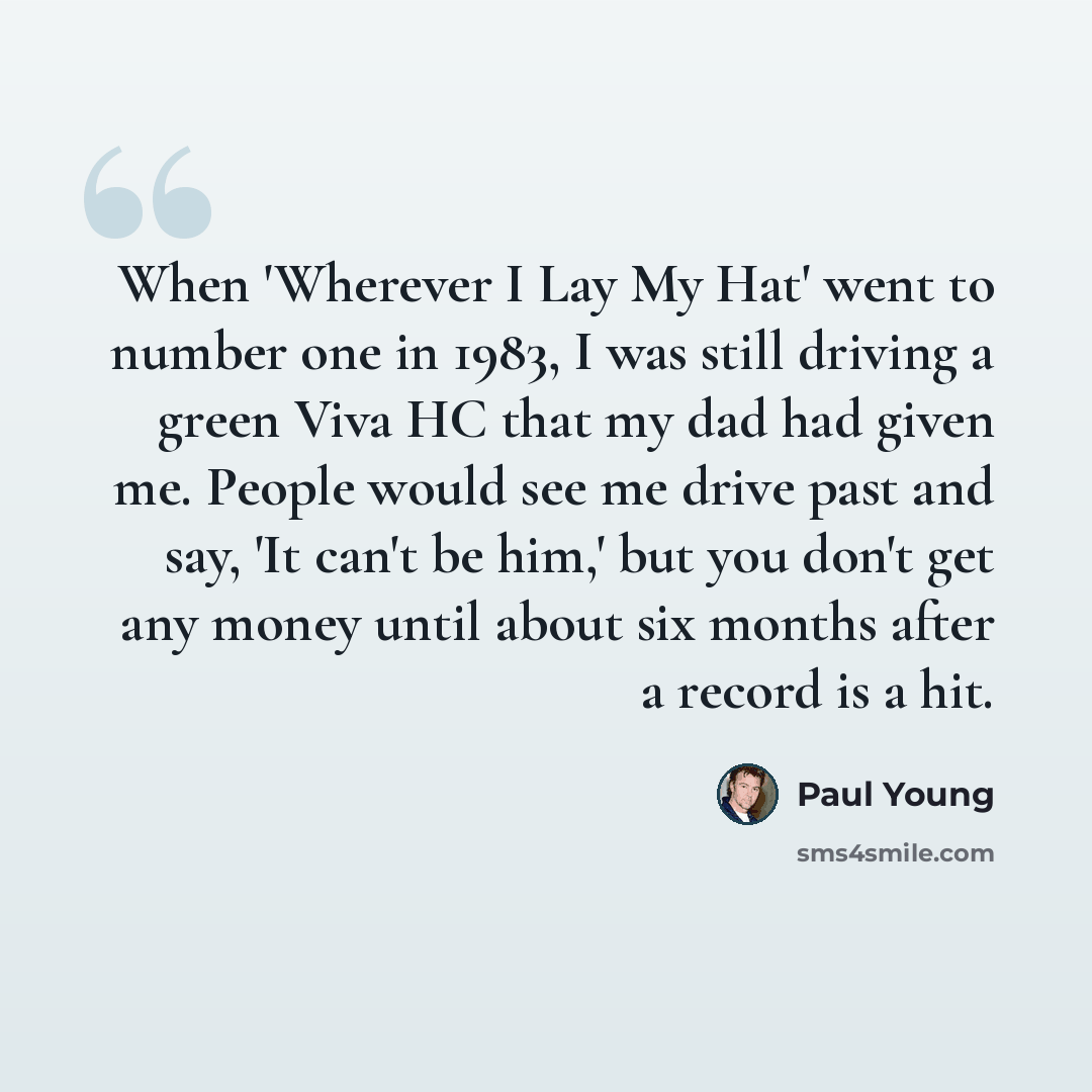 “When 'Wherever I Lay My Hat' went to number one in 1983, I was still driving a green Viva HC that my dad had given me. People would see me drive past and say, 'It can't be him,' but you don't get any money until about six months after a record is a hit.” quote by Paul Young