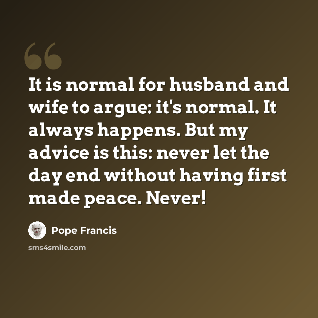 “It is normal for husband and wife to argue: it's normal. It always happens. But my advice is this: never let the day end without having first made peace. Never!” quote by Pope Francis