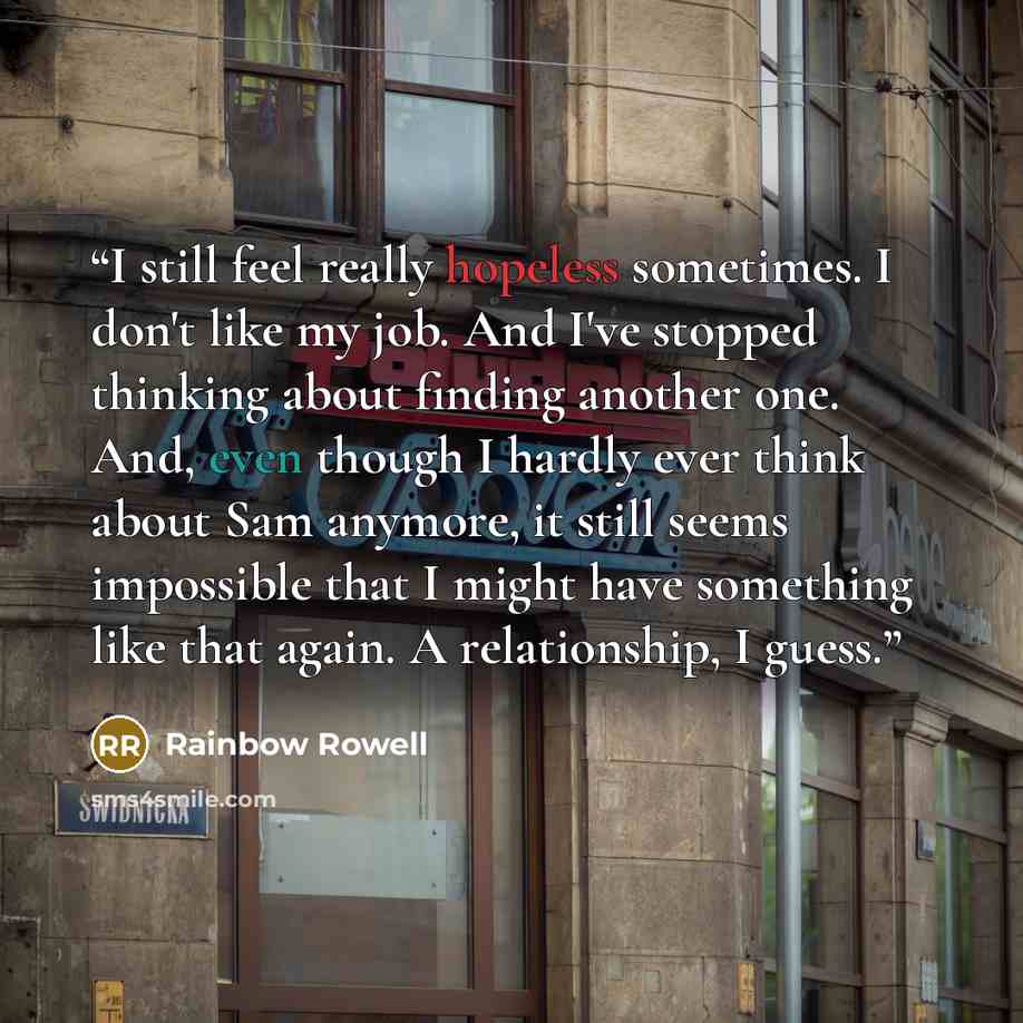 “I still feel really hopeless sometimes. I don't like my job. And I've stopped thinking about finding another one. And, even though I hardly ever think about Sam anymore, it still seems impossible that I might have something like that again. A relationship, I guess.” quote by Rainbow Rowell