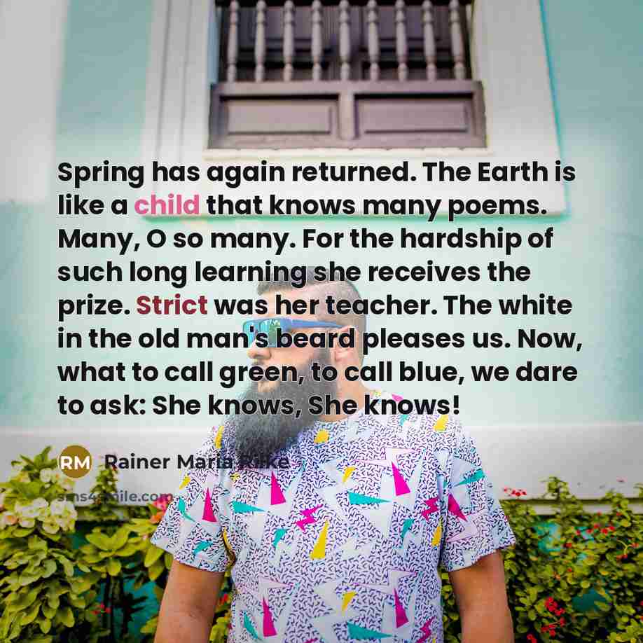 “Spring has again returned. The Earth is like a child that knows many poems. Many, O so many. For the hardship of such long learning she receives the prize. Strict was her teacher. The white in the old man's beard pleases us. Now, what to call green, to call blue, we dare to ask: She knows, She…” quote by Rainer Maria Rilke