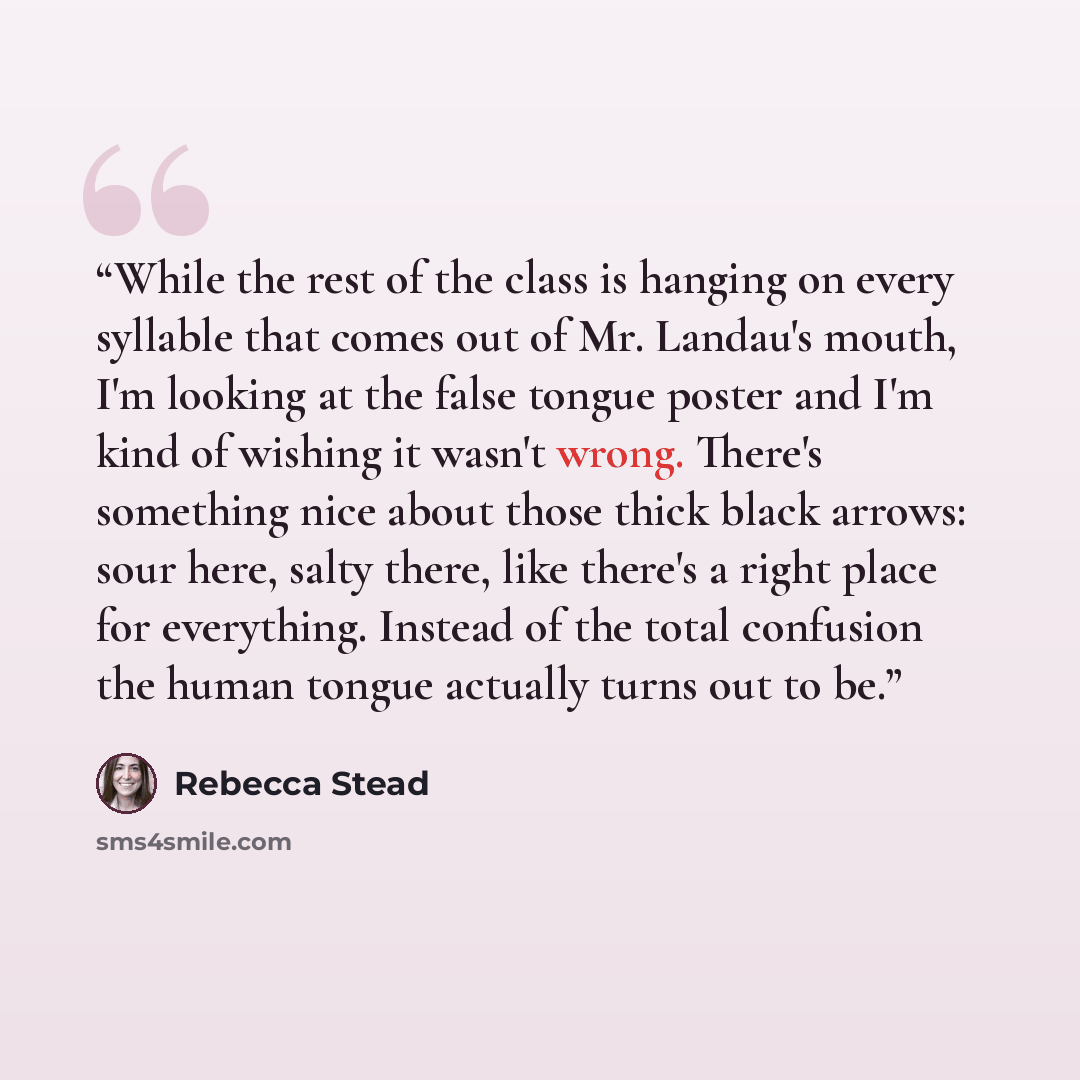 “While the rest of the class is hanging on every syllable that comes out of Mr. Landau's mouth, I'm looking at the false tongue poster and I'm kind of wishing it wasn't wrong. There's something nice about those thick black arrows: sour here, salty there, like there's a right place for everything…” quote by Rebecca Stead