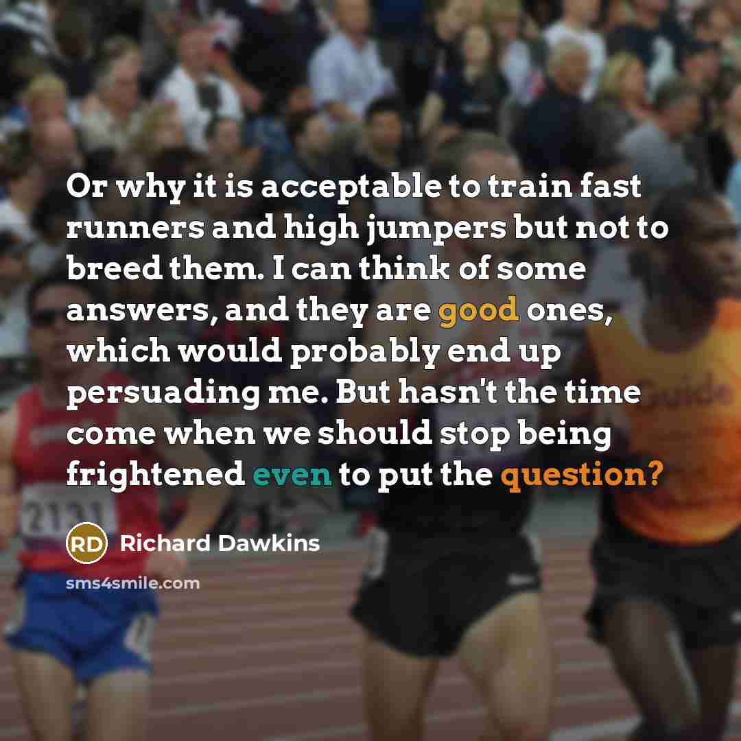 “Or why it is acceptable to train fast runners and high jumpers but not to breed them. I can think of some answers, and they are good ones, which would probably end up persuading me. But hasn't the time come when we should stop being frightened even to put the question?” quote by Richard Dawkins