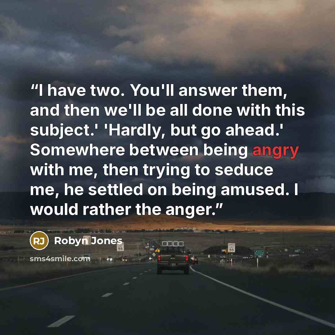 “I have two. You'll answer them, and then we'll be all done with this subject.' 'Hardly, but go ahead.' Somewhere between being angry with me, then trying to seduce me, he settled on being amused. I would rather the anger.” quote by Robyn Jones